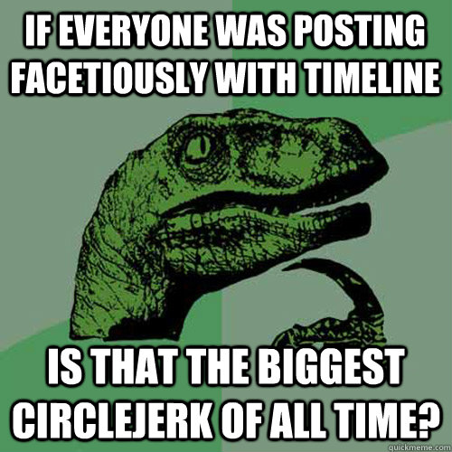 If everyone was posting facetiously with timeline is that the biggest circlejerk of all time?  Philosoraptor