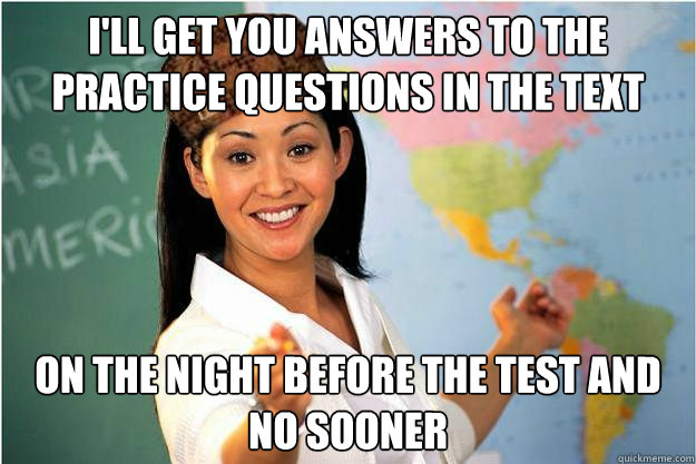 I'll get you answers to the practice questions in the text on the night before the test and no sooner  Scumbag Teacher