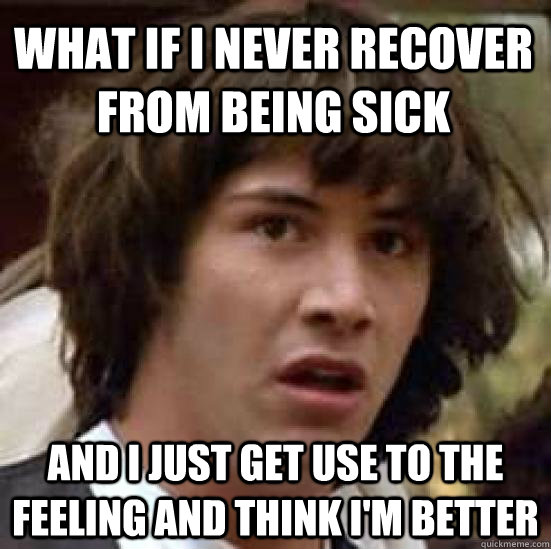 WHAT IF I NEVER RECOVER FROM BEING SICK AND I JUST GET USE TO THE FEELING AND THINK I'M BETTER  conspiracy keanu