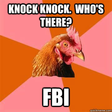 Knock Knock.  Who's there? FBI - Knock Knock.  Who's there? FBI  Anti-Joke Chicken