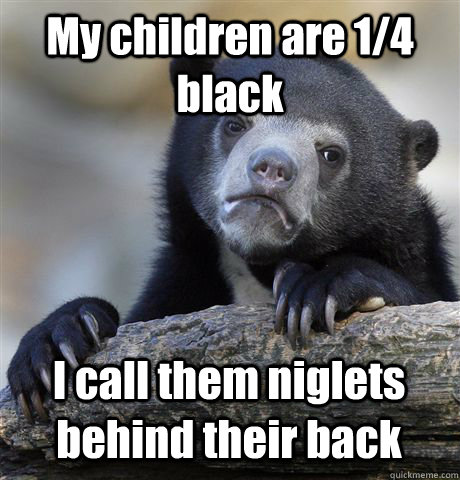 My children are 1/4 black I call them niglets behind their back  Confession Bear