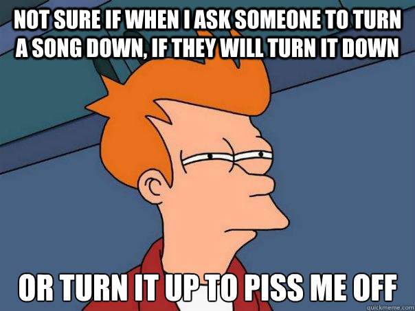 Not sure if when I ask someone to turn a song down, if they will turn it down Or turn it up to piss me off  Futurama Fry