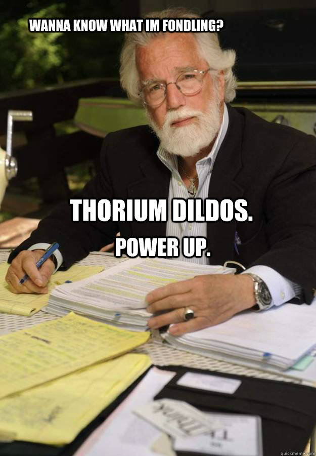 Wanna know what im fondling? Thorium dildos. Power up.  thorium