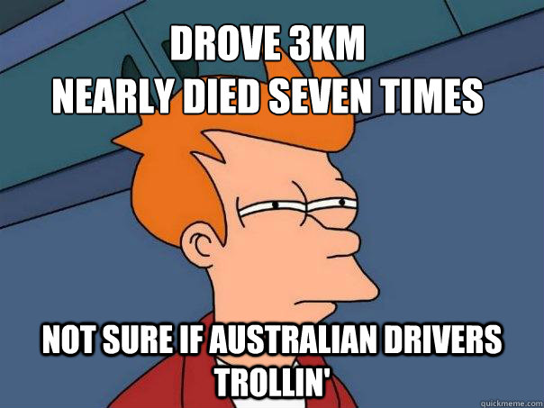 Drove 3km
Nearly died seven times not sure if australian drivers trollin' - Drove 3km
Nearly died seven times not sure if australian drivers trollin'  Futurama Fry