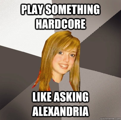 play something hardcore like asking alexandria  Musically Oblivious 8th Grader