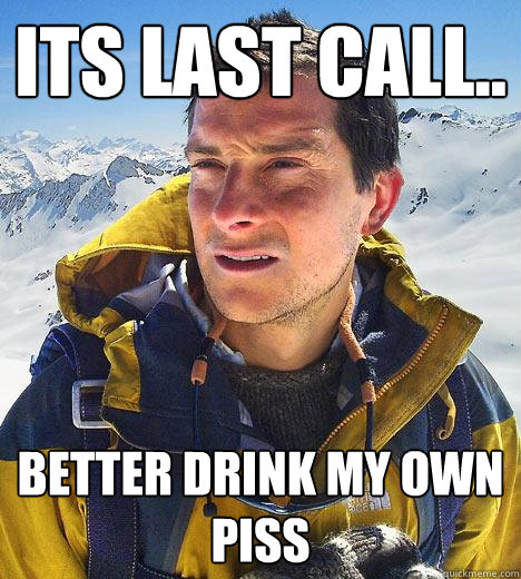 its last call.. better drink my own piss  Bear Grylls