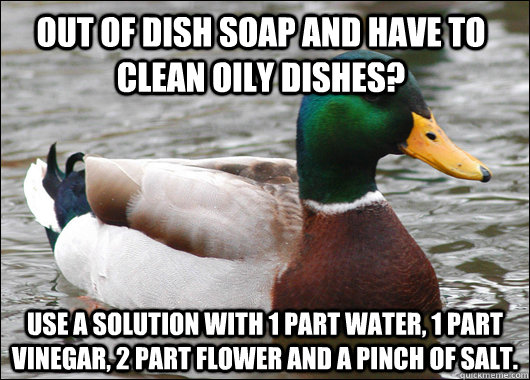 Out of dish soap and have to clean oily dishes? use a solution with 1 part water, 1 part vinegar, 2 part flower and a pinch of salt.  - Out of dish soap and have to clean oily dishes? use a solution with 1 part water, 1 part vinegar, 2 part flower and a pinch of salt.   Misc