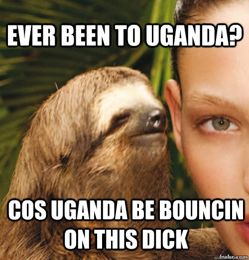 Ever been to uganda? Cos uganda be bouncin on this dick  rape sloth