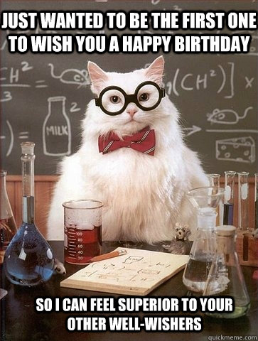 Just wanted to be the first one to wish you a happy birthday so I can feel superior to your other well-wishers  Chemistry Cat