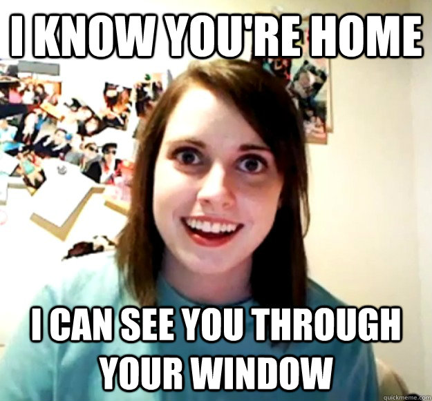 I KNOW YOU'RE HOME I CAN SEE YOU THROUGH YOUR WINDOW  Overly Attached Girlfriend