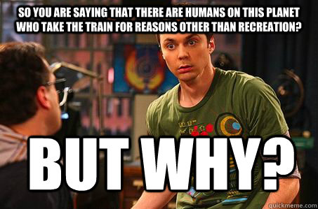 So you are saying that there are humans on this planet who take the train for reasons other than recreation? But why?  Sheldon cooper