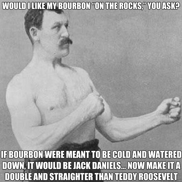 would i like my bourbon “on the rocks,” you ask? if bourbon were meant to be cold and watered down, it would be jack daniels… now make it a double and straighter than Teddy Roosevelt  overly manly man