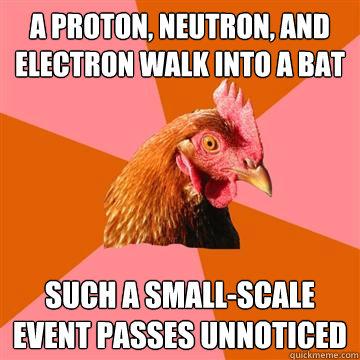 A proton, neutron, and electron walk into a bat Such a small-scale event passes unnoticed  Anti-Joke Chicken