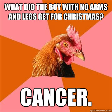 What did the boy with no arms and legs get for Christmas? cancer.   Anti-Joke Chicken