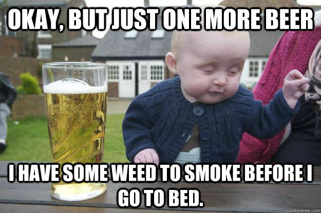 Okay, but just one more beer I have some weed to smoke before i go to bed.  drunk baby