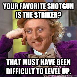 Your favorite shotgun is the striker? That must have been difficult to level up.  Creepy Wonka