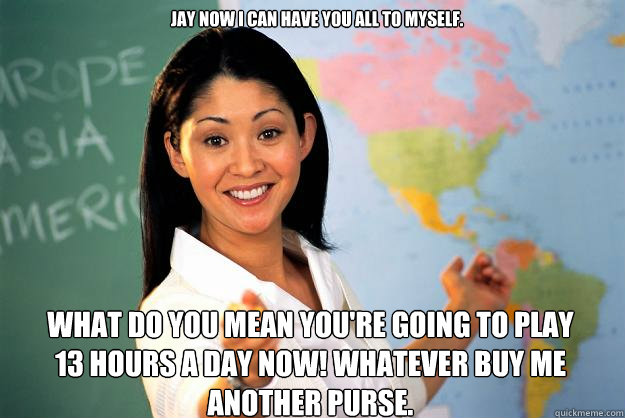 Jay now I can have you all to myself. WHAT DO YOU MEAN YOU'RE GOING TO PLAY 13 HOURS A DAY NOW! Whatever buy me another purse.  Unhelpful High School Teacher