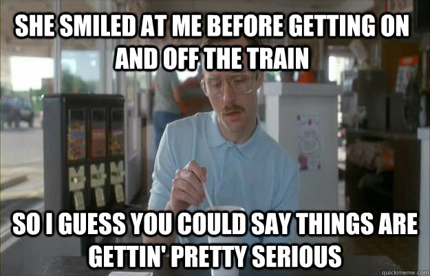 She smiled at me before getting on and off the train So I guess you could say things are gettin' pretty serious - She smiled at me before getting on and off the train So I guess you could say things are gettin' pretty serious  Kip from Napoleon Dynamite