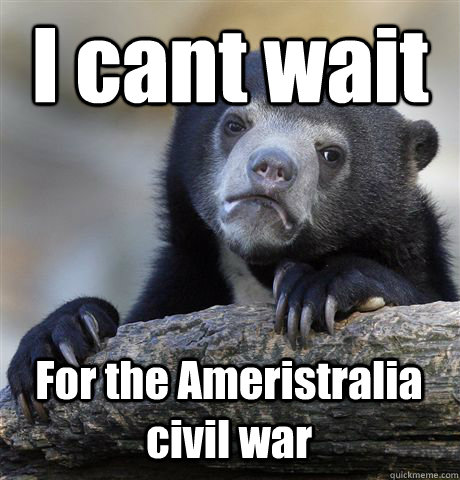 I cant wait  For the Ameristralia civil war  Confession Bear