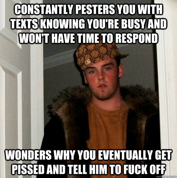 constantly pesters you with texts knowing you're busy and won't have time to respond wonders why you eventually get pissed and tell him to fuck off  Scumbag Steve