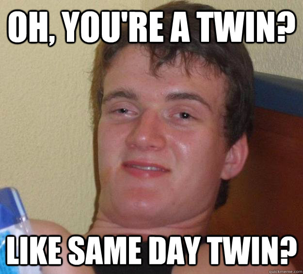 Oh, you're a twin? Like same day twin?  10 Guy