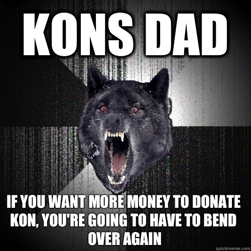 Kons Dad If you want more money to donate Kon, you're Going to have to bend over again  Insanity Wolf