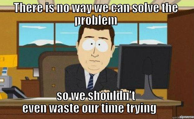 THERE IS NO WAY WE CAN SOLVE THE PROBLEM SO WE SHOULDN'T EVEN WASTE OUR TIME TRYING       aaaand its gone