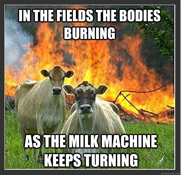 In the fields the bodies burning As the milk machine keeps turning  Evil cows