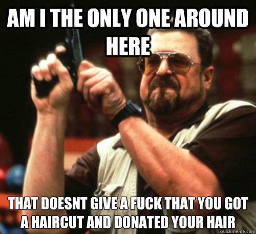 Am i the only one around here that doesnt give a fuck that you got a haircut and donated your hair  Am I The Only One Around Here