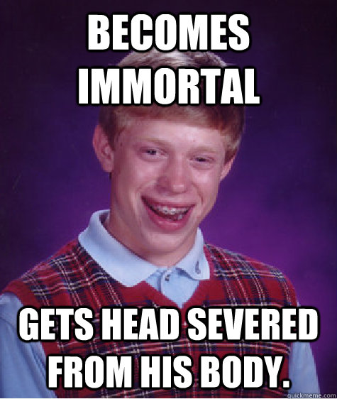 becomes immortal gets head severed from his body.  - becomes immortal gets head severed from his body.   Bad Luck Brian