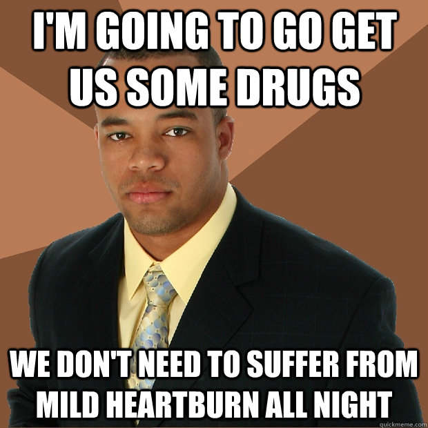 I'm going to go get us some drugs We don't need to suffer from mild heartburn all night  Successful Black Man