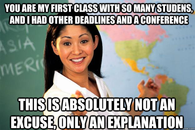 You are my first class with so many studens, and I had other deadlines and a conference This is absolutely not an excuse, only an explanation - You are my first class with so many studens, and I had other deadlines and a conference This is absolutely not an excuse, only an explanation  Unhelpful High School Teacher