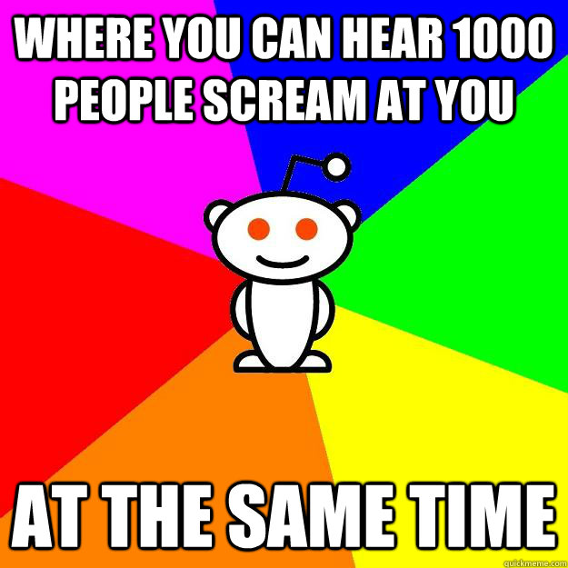 where you can hear 1000 people scream at you at the same time  Reddit Alien