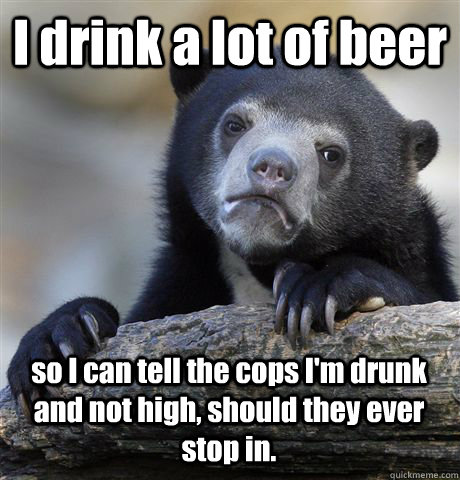 I drink a lot of beer so I can tell the cops I'm drunk and not high, should they ever stop in.  Confession Bear