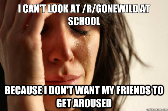 I can't look at /r/Gonewild at school because i don't want my friends to get aroused   First World Problems