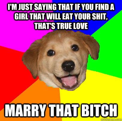 I'm just saying that if you find a girl that will eat your shit, that's true love Marry that bitch  Advice Dog