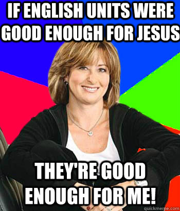 If English units were good enough for jesus they're good enough for me!  Sheltering Suburban Mom