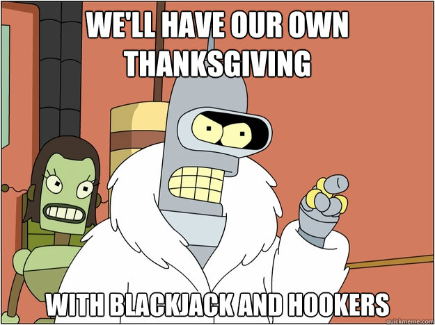 We'll have our own Thanksgiving with blackjack and hookers - We'll have our own Thanksgiving with blackjack and hookers  BENDER STATE MEET