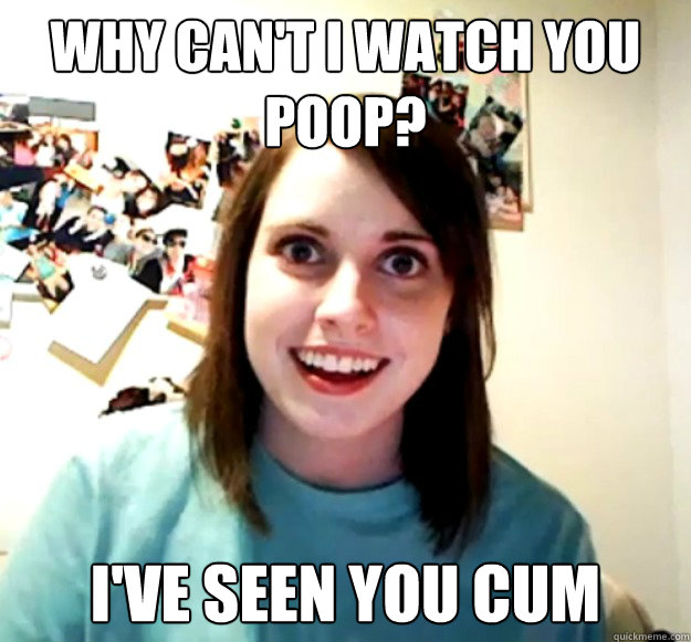 wHY CAN'T I WATCH YOU POOP? i'VE SEEN YOU CUM - wHY CAN'T I WATCH YOU POOP? i'VE SEEN YOU CUM  Overly Attached Girlfriend