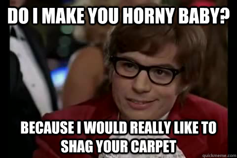 do i make you horny baby? because i would really like to shag your carpet  Dangerously - Austin Powers