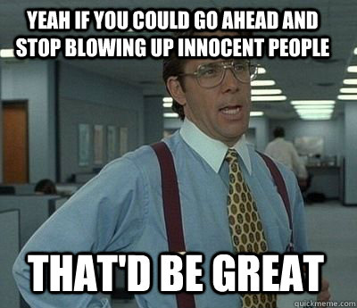 Yeah if you could go ahead and stop blowing up innocent people That'd be great - Yeah if you could go ahead and stop blowing up innocent people That'd be great  Bill Lumbergh