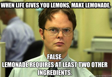 When life gives you lemons, make lemonade. False.
Lemonade requires at least two other ingredients. - When life gives you lemons, make lemonade. False.
Lemonade requires at least two other ingredients.  Schrute