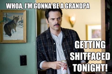 Whoa, I'm gonna be a grandpa Getting shitfaced tonight!  