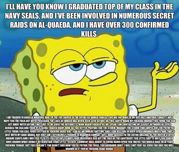 I’ll have you know I graduated top of my class in the Navy Seals, and I’ve been involved in numerous secret raids on Al-Quaeda, and I have over 300 confirmed kills. I am trained in gorilla warfare and I’m the top sniper in the entire US   Tough Spongebob