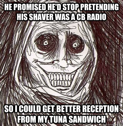 He promised he'd stop pretending his shaver was a CB radio so i could get better reception from my tuna sandwich  Horrifying Houseguest