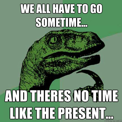 We all have to go sometime... And theres no time like the present...  Philosoraptor