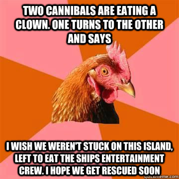 Two cannibals are eating a clown. One turns to the other and says I wish we weren't stuck on this island, left to eat the ships entertainment crew. I hope we get rescued soon - Two cannibals are eating a clown. One turns to the other and says I wish we weren't stuck on this island, left to eat the ships entertainment crew. I hope we get rescued soon  Misc