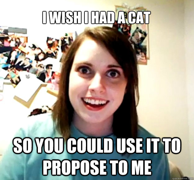 I wish I had a cat so you could use it to propose to me - I wish I had a cat so you could use it to propose to me  Overly Attached Girlfriend