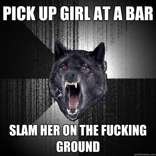 pick up girl at a bar slam her on the fucking ground  Insanity Wolf