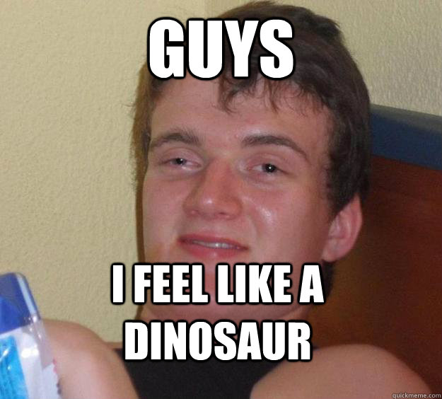 guys I feel like a dinosaur  10 Guy